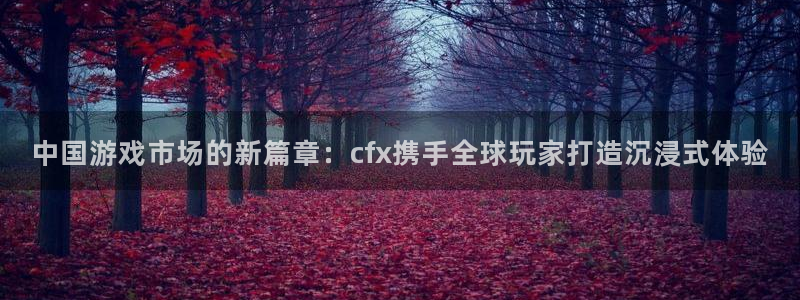 pp电子官网登录注册账号：中国游戏市场的新篇章：cfx携手全球玩家打造沉浸式体验